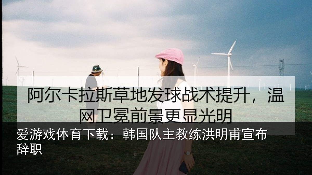 爱游戏体育下载:韩国队主教练洪明甫宣布辞职
