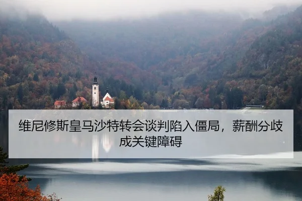 维尼修斯皇马沙特转会谈判陷入僵局，薪酬分歧成关键障碍
