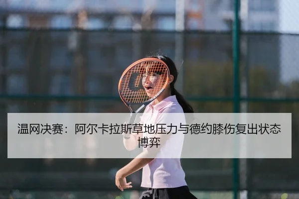 温网决赛：阿尔卡拉斯草地压力与德约膝伤复出状态博弈